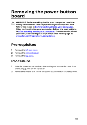 Page 105Removing the power-button 
board
WARNING: Before working inside your computer, read the 
safety information that shipped with your computer and  follow the steps in 
Before working inside your computer. 
After working inside your computer, follow the instructions 
in 
After working inside your computer. For more safety best 
practices, see the Regulatory Compliance home page at 
www.dell.com/regulatory_compliance.
 
Prerequisites
1 Remove the left-side cover.
2 Remove the right-side cover.
3 Remove the...