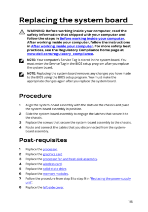 Page 115Replacing the system board
WARNING: Before working inside your computer, read the 
safety information that shipped with your computer and  follow the steps in 
Before working inside your computer. 
After working inside your computer, follow the instructions 
in 
After working inside your computer. For more safety best 
practices, see the Regulatory Compliance home page at 
www.dell.com/regulatory_compliance.
NOTE: Your computer’s Service Tag is stored in the system board. You 
must enter the Service Tag...