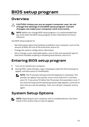 Page 117BIOS setup program
Overview
CAUTION: Unless you are an expert computer user, do not 
change the settings in the BIOS setup program. Certain  changes can make your computer work incorrectly.
NOTE: Before you change BIOS setup program, it is recommended that 
you write down the BIOS setup program screen information for future 
reference.
Use BIOS setup program to:
•Get information about the hardware installed in your computer, such as the 
amount of RAM, the size of the hard drive, and so on.
•Change the...