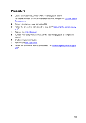 Page 123Procedure
1 Locate the Password jumper (P215) on the system board.
For information on the location of the Password jumper, see System-Board 
Components.
2 Remove the jumper plug from pins 215.
3 Follow the procedure from step 8 to step 9 in "Replacing the power-supply 
unit".
4 Replace the left-side cover.
5 Turn on your computer and wait till the operating system is completely 
loaded.
6 Shut down your computer.
7 Remove the left-side cover.
8 Follow the procedure from step 1 to step 3 in...