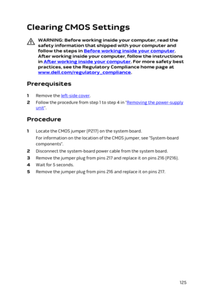 Page 125Clearing CMOS Settings
WARNING: Before working inside your computer, read the 
safety information that shipped with your computer and  follow the steps in 
Before working inside your computer. 
After working inside your computer, follow the instructions 
in 
After working inside your computer. For more safety best 
practices, see the Regulatory Compliance home page at 
www.dell.com/regulatory_compliance.
Prerequisites
1 Remove the left-side cover.
2 Follow the procedure from step 1 to step 4 in...