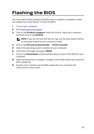 Page 127Flashing the BIOS
You may need to flash (update) the BIOS when an update is available or when you replace the system board. To flash the BIOS:
1 Turn on your computer.
2 Go to www.dell.com/support.
3 Click or tap Product support, enter the Service Tag of your computer, 
and then click or tap 
Submit.
NOTE: If you do not have the Service Tag, use the auto-detect feature 
or manually browse for your computer model.
4 Click or tap Drivers & downloads → Find it myself.
5 Select the operating system installed...