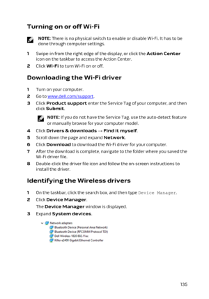 Page 135Turning on or off Wi-Fi
NOTE: There is no physical switch to enable or disable Wi-Fi. It has to be 
done through computer settings.
1 Swipe-in from the right edge of the display, or click the Action Center 
icon on the taskbar to access the Action Center.
2 Click Wi-Fi to turn Wi-Fi on or off.
Downloading the Wi-Fi driver
1 Turn on your computer.
2 Go to www.dell.com/support.
3 Click Product support enter the Service Tag of your computer, and then 
click 
Submit.
NOTE: If you do not have the Service Tag,...