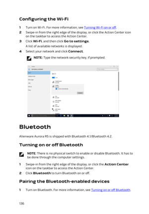 Page 136Configuring the Wi-Fi
1 Turn on Wi-Fi. For more information, see Turning Wi-Fi on or off.
2 Swipe-in from the right edge of the display, or click the Action Center icon 
on the taskbar to access the Action Center.
3 Click Wi-Fi, and then click Go to settings.
A list of available networks is displayed.
4 Select your network and click Connect.
NOTE: Type the network security key, if prompted.
Bluetooth
Alienware Aurora R5 is shipped with Bluetooth 4.1/Bluetooth 4.2.
Turning on or off Bluetooth
NOTE: There...