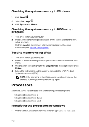 Page 142Checking the system memory in Windows
1 Click Start .
2 Select Settings .
3 Click System → About.
Checking the system memory in BIOS setup 
program
1 Turn on or restart your computer.
2 Press F2 when the Dell logo is displayed on the screen to enter the BIOS  setup program.
On the Main tab, the memory information is displayed. For more 
information, see 
System setup options.
Testing memory using ePSA
1 Turn on or restart your computer.
2 Press F12 after the Dell logo is displayed on the screen to access...