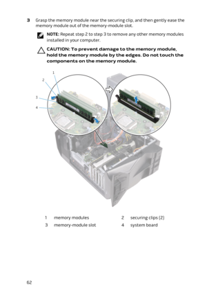Page 623 Grasp the memory module near the securing clip, and then gently ease the 
memory module out of the memory-module slot.
NOTE: Repeat step 2 to step 3 to remove any other memory modules 
installed in your computer.
CAUTION: To prevent damage to the memory module, 
hold the memory module by the edges. Do not touch the 
components on the memory module.
1memory modules2securing clips (2)3memory-module slot4system board62 