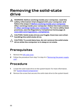 Page 66Removing the solid-state 
drive
WARNING: Before working inside your computer, read the 
safety information that shipped with your computer and  follow the steps in 
Before working inside your computer. 
After working inside your computer, follow the instructions 
in 
After working inside your computer. For more safety best 
practices, see the Regulatory Compliance home page at 
www.dell.com/regulatory_compliance.
CAUTION: Solid-state drives are fragile. Exercise care when 
handling the solid-state...