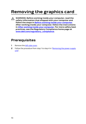 Page 70Removing the graphics card
WARNING: Before working inside your computer, read the 
safety information that shipped with your computer and  follow the steps in 
Before working inside your computer. 
After working inside your computer, follow the instructions 
in 
After working inside your computer. For more safety best 
practices, see the Regulatory Compliance home page at 
www.dell.com/regulatory_compliance.
 
Prerequisites
1 Remove the left-side cover.
2 Follow the procedure from step 1 to step 4 in...
