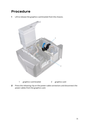 Page 71Procedure
1 Lift to release the graphics-card bracket from the chassis.
1graphics-card bracket2graphics card
2 Press the releasing clip on the power-cable connectors and disconnect the 
power cables from the graphics card.
71 