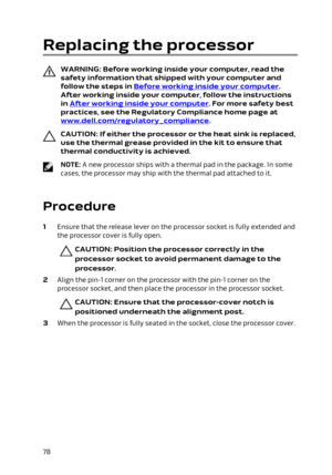 Page 78Replacing the processor
WARNING: Before working inside your computer, read the 
safety information that shipped with your computer and  follow the steps in 
Before working inside your computer. 
After working inside your computer, follow the instructions 
in 
After working inside your computer. For more safety best 
practices, see the Regulatory Compliance home page at 
www.dell.com/regulatory_compliance.
CAUTION: If either the processor or the heat sink is replaced, 
use the thermal grease provided in...