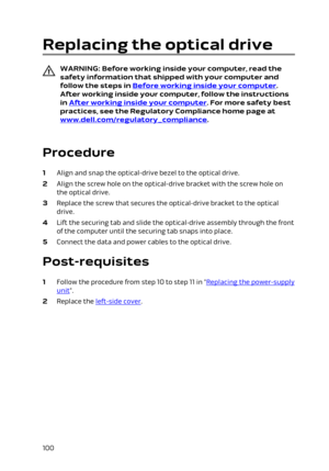 Page 100Replacing the optical drive
WARNING: Before working inside your computer, read the 
safety information that shipped with your computer and  follow the steps in 
Before working inside your computer. 
After working inside your computer, follow the instructions 
in 
After working inside your computer. For more safety best 
practices, see the Regulatory Compliance home page at 
www.dell.com/regulatory_compliance.
 
Procedure
1 Align and snap the optical-drive bezel to the optical drive.
2 Align the screw...