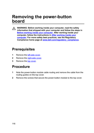 Page 116Removingthepower-button
board
WARNING:Beforeworkinginsideyourcomputer,readthesafety
informationthatshippedwithyourcomputerandfollowthestepsin
Beforeworkinginsideyourcomputer.Afterworkinginsideyour
computer,followtheinstructionsin
Afterworkinginsideyour
computer.Formoresafetybestpractices,seetheRegulatory
Compliancehomepageat
www.dell.com/regulatoryBcompliance.

Prerequisites
1Removetheleft-sidecover.
2Removetheright-sidecover....
