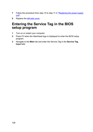 Page 1287Followtheprocedurefromstep10tostep11in"Replacingthepower-supply
unit".
8Replacetheleft-sidecover.
EnteringtheServiceTagintheBIOS
setupprogram
1Turnonorrestartyourcomputer.
2PressF2whentheAlienHeadlogoisdisplayedtoentertheBIOSsetup
program.
3NavigatetotheMaintabandentertheServiceTagintheServiceTag
Input
field.
128 