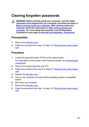 Page 135Clearingforgottenpasswords
WARNING:Beforeworkinginsideyourcomputer,readthesafety
informationthatshippedwithyourcomputerandfollowthestepsin
Beforeworkinginsideyourcomputer.Afterworkinginsideyour
computer,followtheinstructionsin
Afterworkinginsideyour
computer.Formoresafetybestpractices,seetheRegulatory
Compliancehomepageat
www.dell.com/regulatoryBcompliance.
Prerequisites
1Removetheleft-sidecover....