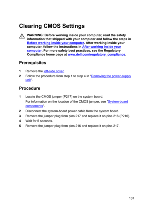 Page 137ClearingCMOSSettings
WARNING:Beforeworkinginsideyourcomputer,readthesafety
informationthatshippedwithyourcomputerandfollowthestepsin
Beforeworkinginsideyourcomputer.Afterworkinginsideyour
computer,followtheinstructionsin
Afterworkinginsideyour
computer.Formoresafetybestpractices,seetheRegulatory
Compliancehomepageat
www.dell.com/regulatoryBcompliance.
Prerequisites
1Removetheleft-sidecover....