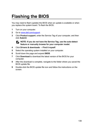 Page 139FlashingtheBIOS
Youmayneedtoflash(update)theBIOSwhenanupdateisavailableorwhen
youreplacethesystemboard.ToflashtheBIOS:
1Turnonyourcomputer.
2Gotowww.dell.com/support.
3ClickProductsupport,entertheServiceTagofyourcomputer,andthen
click
Submit.
NOTE:IfyoudonothavetheServiceTag,usetheauto-detect
featureormanuallybrowseforyourcomputermodel.
4ClickDrivers	downloads:Finditmyself.
5Selecttheoperatingsysteminstalledonyourcomputer....