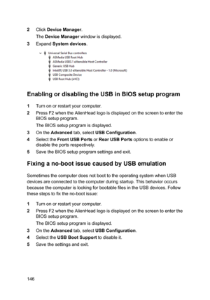 Page 1462ClickDeviceManager.
TheDeviceManagerwindowisdisplayed.
3ExpandSystemdevices.
EnablingordisablingtheUSBinBIOSsetupprogram
1Turnonorrestartyourcomputer.
2PressF2whentheAlienHeadlogoisdisplayedonthescreentoenterthe
BIOSsetupprogram.
TheBIOSsetupprogramisdisplayed.
3OntheAdvancedtab,selectUSBConfiguration.
4SelecttheFrontUSBPortsorRearUSBPortsoptionstoenableor
disabletheportsrespectively.
5SavetheBIOSsetupprogramsettingsandexit....