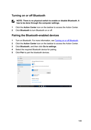 Page 149TurningonoroffBluetooth
NOTE:ThereisnophysicalswitchtoenableordisableBluetooth.It
hastobedonethroughthecomputersettings.
1ClicktheActionCentericononthetaskbartoaccesstheActionCenter.
2ClickBluetoothtoturnBluetoothonoroff.
PairingtheBluetooth-enableddevices
1TurnonBluetooth.Formoreinformation,seeTurningonoroffBluetooth.
2ClicktheActionCentericononthetaskbartoaccesstheActionCenter.
3ClickBluetooth,andthenclickGotosettings....