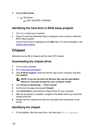 Page 1523ExpandDiskdrives.
IdentifyingtheharddriveinBIOSsetupprogram
1Turnonorrestartyourcomputer.
2PressF2whentheAlienHeadlogoisdisplayedonthescreentoenterthe
BIOSsetupprogram.
AlistofharddrivesisdisplayedontheMaintab.Formoreinformation,see
Systemsetupoptions.
Chipset
AlienwareAuroraR6isshippedwiththeIntelZ270chipset.
Downloadingthechipsetdriver
1Turnonyourcomputer.
2Gotowww.dell.com/support....