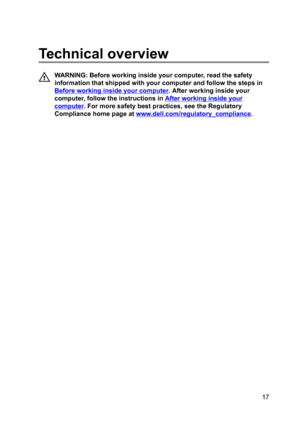 Page 17Technicaloverview
WARNING:Beforeworkinginsideyourcomputer,readthesafety
informationthatshippedwithyourcomputerandfollowthestepsin
Beforeworkinginsideyourcomputer.Afterworkinginsideyour
computer,followtheinstructionsin
Afterworkinginsideyour
computer.Formoresafetybestpractices,seetheRegulatory
Compliancehomepageat
www.dell.com/regulatoryBcompliance.

17 