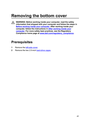 Page 41Removingthebottomcover
WARNING:Beforeworkinginsideyourcomputer,readthesafety
informationthatshippedwithyourcomputerandfollowthestepsin
Beforeworkinginsideyourcomputer.Afterworkinginsideyour
computer,followtheinstructionsin
Afterworkinginsideyour
computer.Formoresafetybestpractices,seetheRegulatory
Compliancehomepageat
www.dell.com/regulatoryBcompliance.

Prerequisites
1Removetheleft-sidecover.
2Removethetwo2.5-inchhard-drivecages.
41 