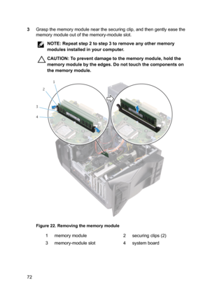 Page 723Graspthememorymodulenearthesecuringclip,andthengentlyeasethe
memorymoduleoutofthememory-moduleslot.
NOTE:Repeatstep2tostep3toremoveanyothermemory
modulesinstalledinyourcomputer.
CAUTION:Topreventdamagetothememorymodule,holdthe
memorymodulebytheedges.Donottouchthecomponentson thememorymodule.
Figure22.Removingthememorymodule
1memorymodule2securingclips(2)3memory-moduleslot4systemboard72 