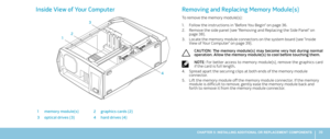 Page 3939CHAPTER 5: INSTALLING ADDITIONAL OR REPLACEMENT COMPONENTS 
Inside View of Your Computer
12 3
4
1memory module(s)2graphics cards (2)
3optical drives (3)4hard drives (4)
Removing and Replacing Memory Module(s)
To remove the memory module(s):
Follow the instructions in “Before You Begin” on page 1. 36.
Remove the side panel (see “Removing and Replacing the Side Panel“ on 2. page 38).
Locate the memory module connectors on the system board (see “Inside 3. View of Your Computer“ on page 39).
CAUTION:  The...