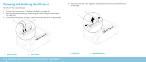 Page 4242CHAPTER 5: INSTALLING ADDITIONAL OR REPLACEMENT COMPONENTS 
Press the release tabs together and slide the hard drive out of the hard 4. drive cage.
2
1
1hard drive2release tabs (2)
Removing and Replacing Hard Drive(s)
To remove the hard drive(s):
Follow the instructions in “Before You Begin” on page 1. 36.
Remove the side panel (see “Removing and Replacing the Side Panel“ 2. on page 38).
Disconnect the power and data cable from the hard drive (if applicable).3. 
2
1
1power cable2data cable 