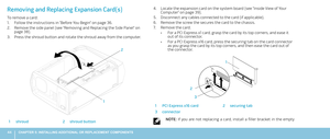 Page 4444CHAPTER 5: INSTALLING ADDITIONAL OR REPLACEMENT COMPONENTS 
Locate the expansion card on the system board (see “Inside View of Your 4. Computer“ on page 39).
Disconnect any cables connected to the card (if applicable). 5. 
Remove the screw the secures the card to the chassis.6. 
Remove the card.7. 
For a PCI Express x1 card, grasp the card by its top corners, and ease it • 
out of its connector.
For a PCI Express x16 card, press the securing tab on the card connector • as you grasp the card by its top...