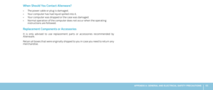 Page 6565APPENDIX A: GENERAL AND ELECTRICAL SAFETY PRECAUTIONS 
When Should You Contact Alienware?
The power cable or plug is damaged. • 
Your computer has had liquid spilled into it. • 
Your computer was dropped or the case was damaged. • 
Normal operation of the computer does not occur when the operating • instructions are followed.
Replacement Components or Accessories
It  is  only  advised  to  use  replacement  parts  or  accessories  recommended  by Alienware.
Retain all boxes that were originally shipped...