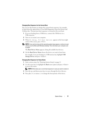 Page 17System Setup17
Changing Boot Sequence for the Current Boot
You can use this feature to change the current boot sequence, for example, 
to boot from the optical drive to run Dell Diagnostics from the Drivers and 
Utilities disc. The previous boot sequence is restored at the next boot.
1
If you are booting from a USB device, connect the USB device to a 
USB connector.
2Turn on (or restart) your computer.
3When F2 Setup, F12 Boot Options appears in the lower-right 
corner of the screen, press .
 NOTE: If...