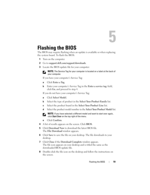 Page 19Flashing the BIOS19
5
Flashing the BIOS
The BIOS may require flashing when an update is available or when replacing 
the system board. To flash the BIOS:
1
Turn on the computer. 
2Go to support.dell.com/support/downloads.
3Locate the BIOS update file for your computer:
 NOTE: The Service Tag for your computer is located on a label at the back of 
your computer.
If you have your computer’s Service Tag:
aClick Enter a Tag.
bEnter your computer’s Service Tag in the Enter a service tag: field, 
click 
Go,...