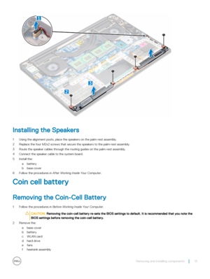 Page 13Installing the Speakers
1 Using the alignment posts, place the speakers on the palm-rest assembly.
2 Replace the four M2x2 screws that secure the speakers to the palm-rest assembly.
3 Route the speaker cables through the routing guides on the palm-rest assembly.
4 Connect the speaker cable to the system board.
5 Install the:
abattery
bbase cover
6 Follow the procedures in After Working Inside Your Computer.
Coin cell battery
Removing the Coin-Cell Battery
1 Follow the procedures in Before Working Inside...