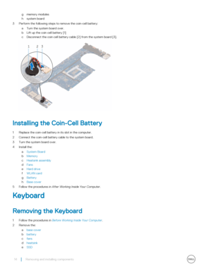 Page 14gmemory modules
hsystem board
3 Perform the following steps to remove the coin-cell battery:
aTurn the system board over.
bLift up the coin cell battery [1]
cDisconnect the coin cell battery cable [2] from the system board [3].
Installing the Coin-Cell Battery
1 Replace the coin-cell battery in its slot in the computer.
2 Connect the coin-cell battery cable to the system board.
3 Turn the system board over.
4 Install the:
aSystem Board
bMemory
cHeatsink assembly
dFans
eHard drive
fWLAN card
gBattery...