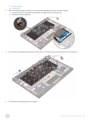 Page 15fmemory module
gsystem board
3 Perform the following steps to disconnect the keyboard and backlight connectors from the computer.
aLift up the connector lock [1] and the disconnect the cables from the connectors [2].
bPeel back the screw shields [3].
4 Un-route the LVDS cable [1] and then remove the 31 M1.6 x 1.5 screws that secure the keyboard to the computer [2].
5 Lift and remove the keyboard from the computer.
Removing and installing components15 