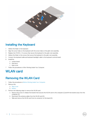 Page 16Installing the Keyboard
1 Adhere the Mylar to the keyboard.
2 Align the screw holes on the keyboard with the screw holes on the palm-rest assembly.
3 Replace the 31 M1.6 x 1.5 screws that secure the keyboard to the palm-rest assembly.
4 Adhere the Mylar to the screws that secure the keyboard to the palm-rest assembly.
5 Connect the keyboard cable and keyboard-backlight cable to the keyboard-controls board.
6 Install the:
asystem board
bhard drive
cbase cover
7 Follow the procedures in After Working...