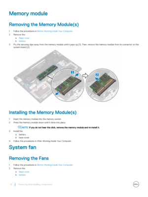 Page 18Memory module
Removing the Memory Module(s)
1 Follow the procedures in Before Working Inside Your Computer.
2 Remove the:
aBase cover
bbattery
3 Pry the securing clips away from the memory module until it pops-up [1]. Then, remove the memory module from its connector on th\
e 
system board [2].
Installing the Memory Module(s)
1 Insert the memory module into the memory socket.
2 Press the memory module down until it clicks into place.
NOTE: If you do not hear the click, remove the memory module and...