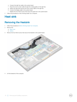 Page 20eConnect the right fan cable to the system board.
fRoute the touch-screen cable through the routing guides on the right fan.
gAdhere the tape that secures the touch-screen cable to the right fan.
hConnect the display cable to the system board.
iReplace the four M2x4 screws that secure the right fan to the system board.
2 Follow the procedures in After Working Inside Your Computer.
Heat sink
Removing the Heatsink
1 Follow the procedures in Before Working Inside Your Computer.
2 Remove the:
aBase cover...