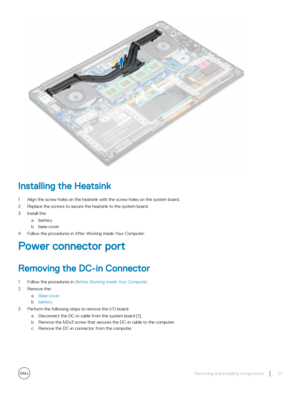 Page 21Installing the Heatsink
1 Align the screw holes on the heatsink with the screw holes on the system board.
2 Replace the screws to secure the heatsink to the system board.
3 Install the:
abattery
bbase cover
4 Follow the procedures in After Working Inside Your Computer.
Power connector port
Removing the DC-in Connector
1 Follow the procedures in Before Working Inside Your Computer.
2 Remove the:
aBase cover
bbattery
3 Perform the following steps to remove the I/O board:
aDisconnect the DC-in cable from...