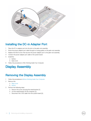 Page 22Installing the DC-in Adapter Port
1 Place the DC-in adapter port into the slot on the palm-rest assembly.
2 Route the power-adapter port cable through its routing guides on the palm-rest assembly.
3 Replace the M2x3 screw that secures the power-adapter port to the palm-rest assembly.
4 Connect the power-adapter port cable to the system board.
5 Install the:
abattery
bbase cover
6 Follow the procedures in After Working Inside Your Computer.
Display Assembly
Removing the Display Assembly
1 Follow the...