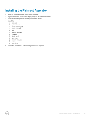 Page 27Installing the Palmrest Assembly
1 Align the palmrest assembly on the display assembly.
2 Tighten the screws to secure the display hinges to the palmrest assembly.
3 Press down on the palmrest assembly to close the display.
4 Install the:
akeyboard
bsystem board
cpower adapter port
ddisplay assembly
efans
fheatsink assembly
gspeakers
hWLAN card
ihard drive
jmemory modules
kbattery
lbase cover
5 Follow the procedures in After Working Inside Your Computer.
Removing and installing components27 