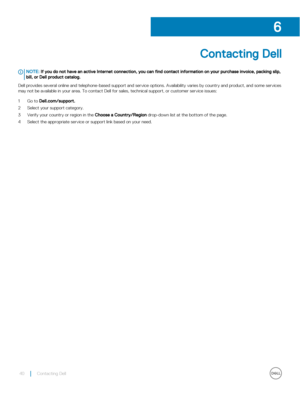 Page 40Contacting Dell
NOTE: If you do not have an active Internet connection, you can find contact information on your purchase invoice, packing slip, 
bill, or Dell product catalog.
Dell provides several online and telephone-based support and service options. Availability varies by country and product, and so\
me services  may not be available in your area. To contact Dell for sales, technical support, or customer service issues:
1 Go to Dell.com/support.
2 Select your support category.
3 Verify your country...