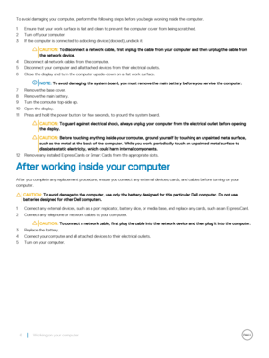 Page 6To avoid damaging your computer, perform the following steps before you begin working inside the computer.
1 Ensure that your work surface is flat and clean to prevent the computer cover from being scratched.
2 Turn off your computer.
3 If the computer is connected to a docking device (docked), undock it.
CAUTION: To disconnect a network cable, first unplug the cable from your computer and then unplug the cable from 
the network device.
4 Disconnect all network cables from the computer.
5 Disconnect your...