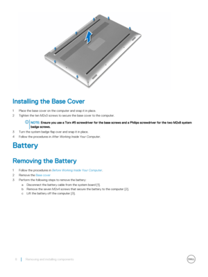 Page 8Installing the Base Cover
1 Place the base cover on the computer and snap it in place.
2 Tighten the ten M2x3 screws to secure the base cover to the computer.
NOTE: Ensure you use a Torx #5 screwdriver for the base screws and a Philips screwdriver for the two M2x8 system 
badge screws.
3 Turn the system badge flap over and snap it in place.
4 Follow the procedures in After Working Inside Your Computer.
Battery
Removing the Battery
1 Follow the procedures in Before Working Inside Your Computer.
2 Remove...