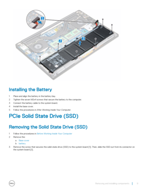 Page 9Installing the Battery
1 Place and align the battery in the battery bay.
2 Tighten the seven M2x4 screws that secure the battery to the computer.
3 Connect the battery cable to the system board.
4 Install the base cover.
5 Follow the procedures in After Working Inside Your Computer.
PCIe Solid State Drive (SSD)
Removing the Solid State Drive (SSD)
1 Follow the procedures in Before Working Inside Your Computer
2 Remove the:
aBase cover
bbattery
3 Remove the screw that secures the solid-state drive (SSD)...
