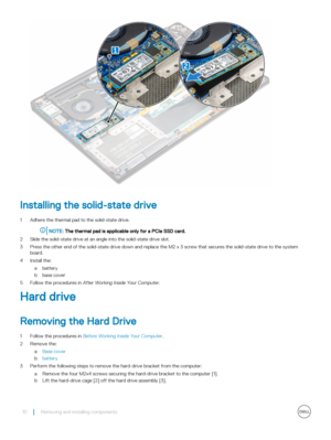 Page 10Installing the solid-state drive
1 Adhere the thermal pad to the solid-state drive.
NOTE: The thermal pad is applicable only for a PCIe SSD card.
2 Slide the solid-state drive at an angle into the solid-state drive slot.
3 Press the other end of the solid-state drive down and replace the M2 x 3 screw that secures the solid-state drive to the system board.
4 Install the:
abattery
bbase cover
5 Follow the procedures in After Working Inside Your Computer.
Hard drive
Removing the Hard Drive
1 Follow the...