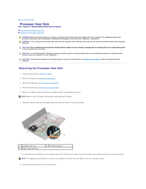 Page 12Back to Contents Page    
 Processor Heat Sink   
 
   Removing the Processor Heat Sink   
   Replacing the Processor Heat Sink   
 
   
   
   
Removing the Processor Heat Sink   
   
1. Follow the instructions in  Before You Begin .   
 
     
2. Remove the battery (see  Removing the Battery ).   
 
     
3. Remove the keyboard (see  Removing the Keyboard ).   
 
     
4. Remove the palm rest (see  Removing the Palm Rest ).   
 
     
5. Remove the adhesive tape that secures the display cable to the...