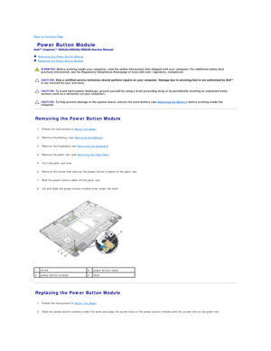 Page 21Back to Contents Page    
 Power Button Module   
 
   Removing the Power Button Module   
   Replacing the Power Button Module   
 
   
   
   
Removing the Power Button Module   
   
1. Follow the instructions in  Before You Begin .   
 
     
2. Remove the battery (see  Removing the Battery ).   
 
     
3. Remove the keyboard (see  Removing the Keyboard ).   
 
     
4. Remove the palm rest (see  Removing the Palm Rest ).   
 
     
5. Turn the palm rest over.   
 
     
6. Remove the screw that...