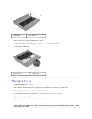 Page 24   
   
7. Without pulling hard on the keyboard, slide it towards the display.   
 
     
8. Lift the connector latch and pull the keyboard cable to disconnect it from the connector on the system board.   
 
     
9. Lift the keyboard off the computer.   
 
   
Replacing the Keyboard   
   
1. Follow the instructions in  Before You Begin .   
 
     
2. Slide the keyboard cable into the connector on the system board and press down on the connector latch to secure the cable.   
 
     
3. Slide the five...