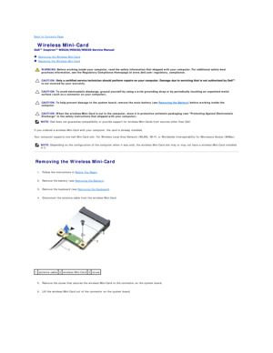 Page 28Back to Contents Page    
 Wireless Mini - Card   
 
   Removing the Wireless Mini - Card   
   Replacing the Wireless Mini - Card   
 
   
   
   
   
If you ordered a wireless Mini - Card with your computer, the card is already installed.  
Your computer supports one half Mini - Card slot: For Wireless Local Area Network (WLAN), Wi - Fi, or Worldwide Interoperability for Microwave Access (WiMax)  
Removing the Wireless Mini - Card   
   
1. Follow the instructions in  Before You Begin .   
 
     
2....